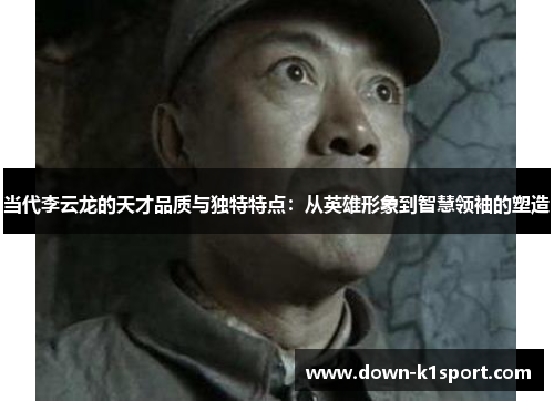 当代李云龙的天才品质与独特特点：从英雄形象到智慧领袖的塑造