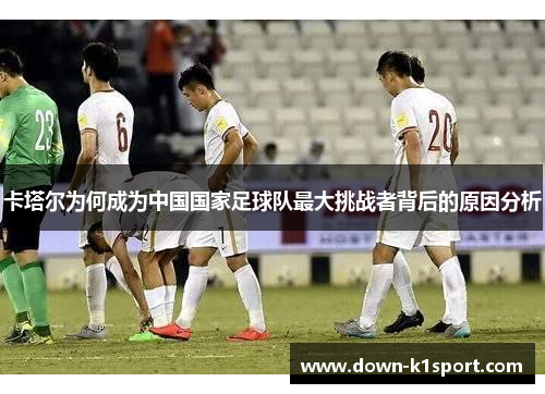 卡塔尔为何成为中国国家足球队最大挑战者背后的原因分析 卡塔尔为何成为中国国家足球队最大挑战者背后的原因分析