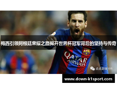 梅西引领阿根廷荣耀之路揭开世界杯冠军背后的坚持与传奇