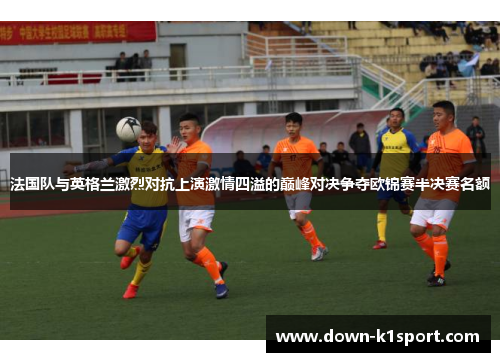 法国队与英格兰激烈对抗上演激情四溢的巅峰对决争夺欧锦赛半决赛名额