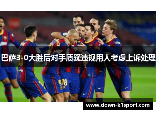 巴萨3-0大胜后对手质疑违规用人考虑上诉处理 巴萨3-0大胜后对手质疑违规用人考虑上诉处理