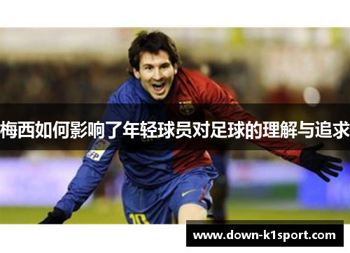 梅西如何影响了年轻球员对足球的理解与追求 梅西如何影响了年轻球员对足球的理解与追求