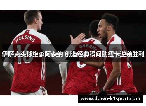 伊萨克头球绝杀阿森纳 创造经典瞬间助纽卡逆袭胜利