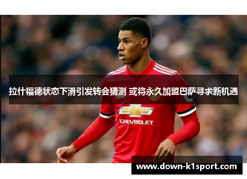 拉什福德状态下滑引发转会猜测 或将永久加盟巴萨寻求新机遇