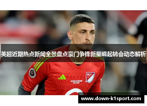 英超近期热点新闻全景盘点豪门争锋新星崛起转会动态解析