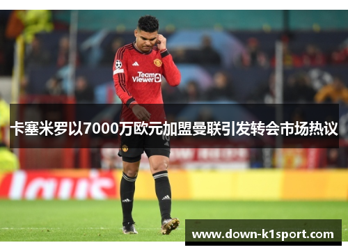 卡塞米罗以7000万欧元加盟曼联引发转会市场热议